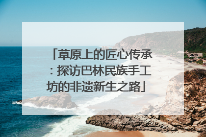 草原上的匠心传承：探访巴林民族手工坊的非遗新生之路